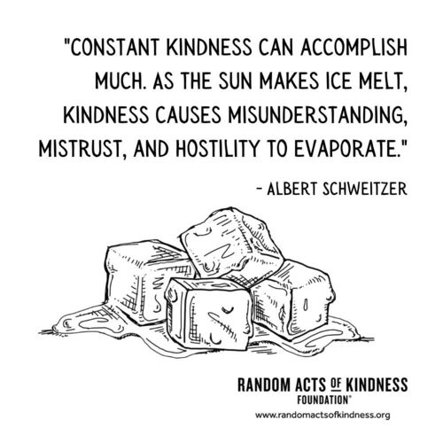 Constant kindness can accomplish much. As the sun makes ice melt, kindness causes misunderstanding, mistrust, and hostility to evaporate. Albert Schweitzer