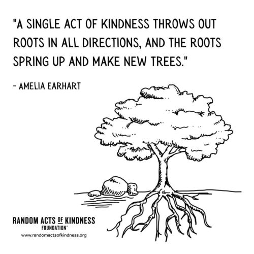 A single act of kindness throws out roots in all directions, and the roots spring up and make new trees. Amelia Earhart