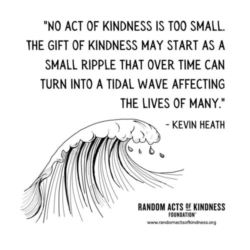 No act of kindness is too small. The gift of kindness may start as a small ripple that over time can turn into a tidal wave affecting the lives of many. Kevin Heath