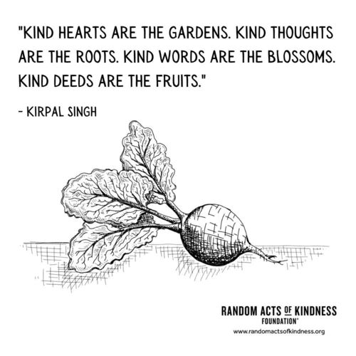 Kind hearts are the gardens. Kind thoughts are the roots. Kind words are the blossoms. Kind deeds are the fruits. Kirpal Singh