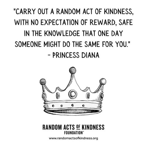 Carry out a random act of kindness, with no expectation of reward, safe in the knowledge that one day someone might do the same for you Princess Diana