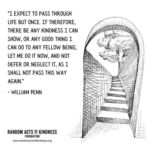 I expect to pass through life but once. If therefore, there be any kindness I can show, or any good thing I can do to any fellow being, let me do it now, and not defer or neglect it, as I shall not pass this way again. William Penn