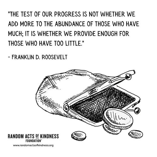 The test of our progress is not whether we add more to the abundance of those who have much; it is whether we provide enough for those who have too little. Franklin D. Roosevelt