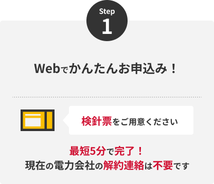 Step1 Webでかんたんお申込み！検針票をご用意ください 最短5分で完了！現在の電力会社の解約連絡は不要です