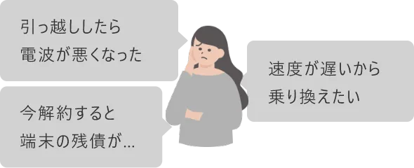 引っ越ししたら電波が悪くなった
速度が遅いから乗り換えたい
今解約すると端末の残債が...