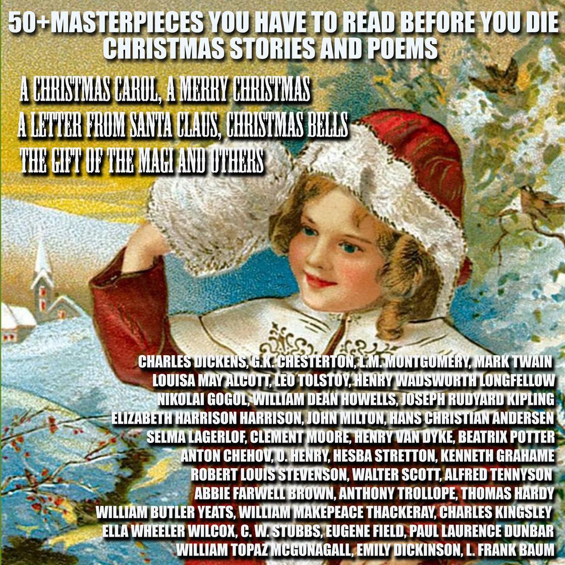 50+ Masterpieces you have to read before you die. Christmas Stories and Poems by Charles Dickens, L.M. Montgomery, L. Frank Baum, Mark Twain, Louisa May Alcott, Leo Tolstoy, Henry Wadsworth Longfellow, Nikolai Gogol, William Dean Howells, Joseph Rudyard Kipling, Elizabeth Harrison, John Milton, Hans Christian Andersen, Selma Lagerlof, Clement Moore, Henry van Dyke, Beatrix Potter, Anton Chekhov, O. Henry, Hesba Stretton, Kenneth Grahame, Robert Louis Stevenson, Walter Scott, Alfred Tennyson, Thomas Hardy, William Butler Yeats, William Makepeace Thackeray, Charles Kingsley, Ella Wheeler Wilcox, C. W. Stubbs, Eugene Field, Paul Laurence Dunbar, William Topaz McGonagall, Emily Dickinson & G.K. Chesterton