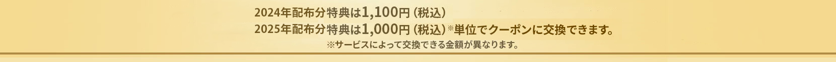 2024年配布分特典は1,100円（税込）2025年配布分特典は1,000円（税込）※単位でクーポンに交換できます。 ※サービスによって交換できる金額が異なります。