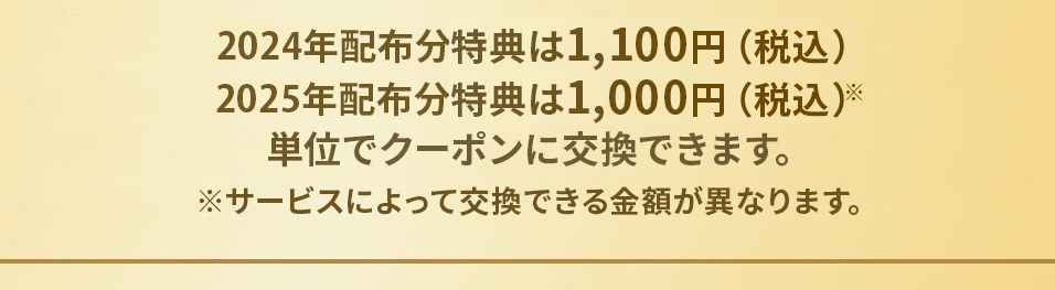 2024年配布分特典は1,100円（税込）2025年配布分特典は1,000円（税込）※単位でクーポンに交換できます。 ※サービスによって交換できる金額が異なります。