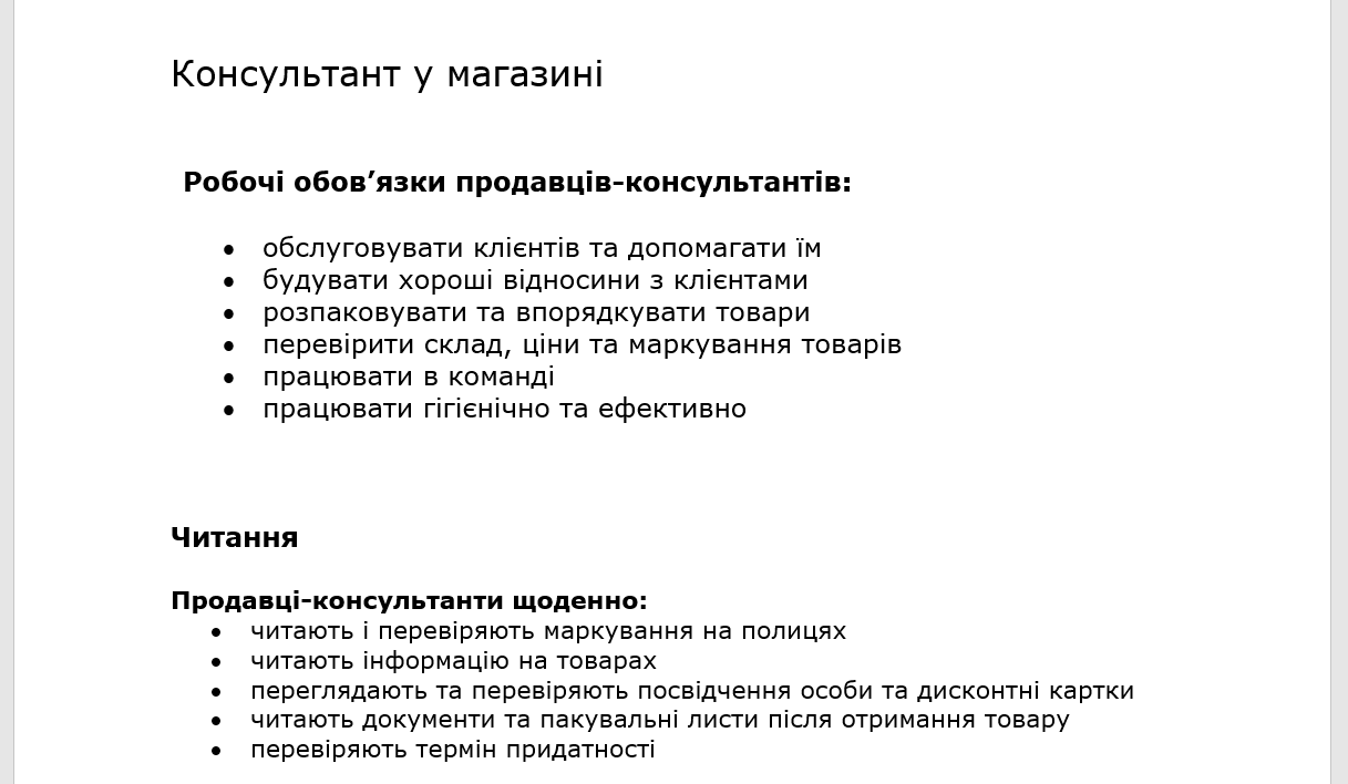 Консультант у магазині  Робочі обов’язки продавців-консультантів:  •	обслуговувати клієнтів та допомагати їм •	будувати хороші відносини з клієнтами •	розпаковувати та впорядкувати товари •	перевірити склад, ціни та маркування товарів •	працювати в команді •	працювати гігієнічно та ефективно   Читання  Продавці-консультанти щоденно: •	читають і перевіряють маркування на полицях •	читають інформацію на товарах  •	переглядають та перевіряють посвідчення особи та дисконтні картки  •	читають документи та пакувальні листи після отримання товару •	перевіряють термін придатності