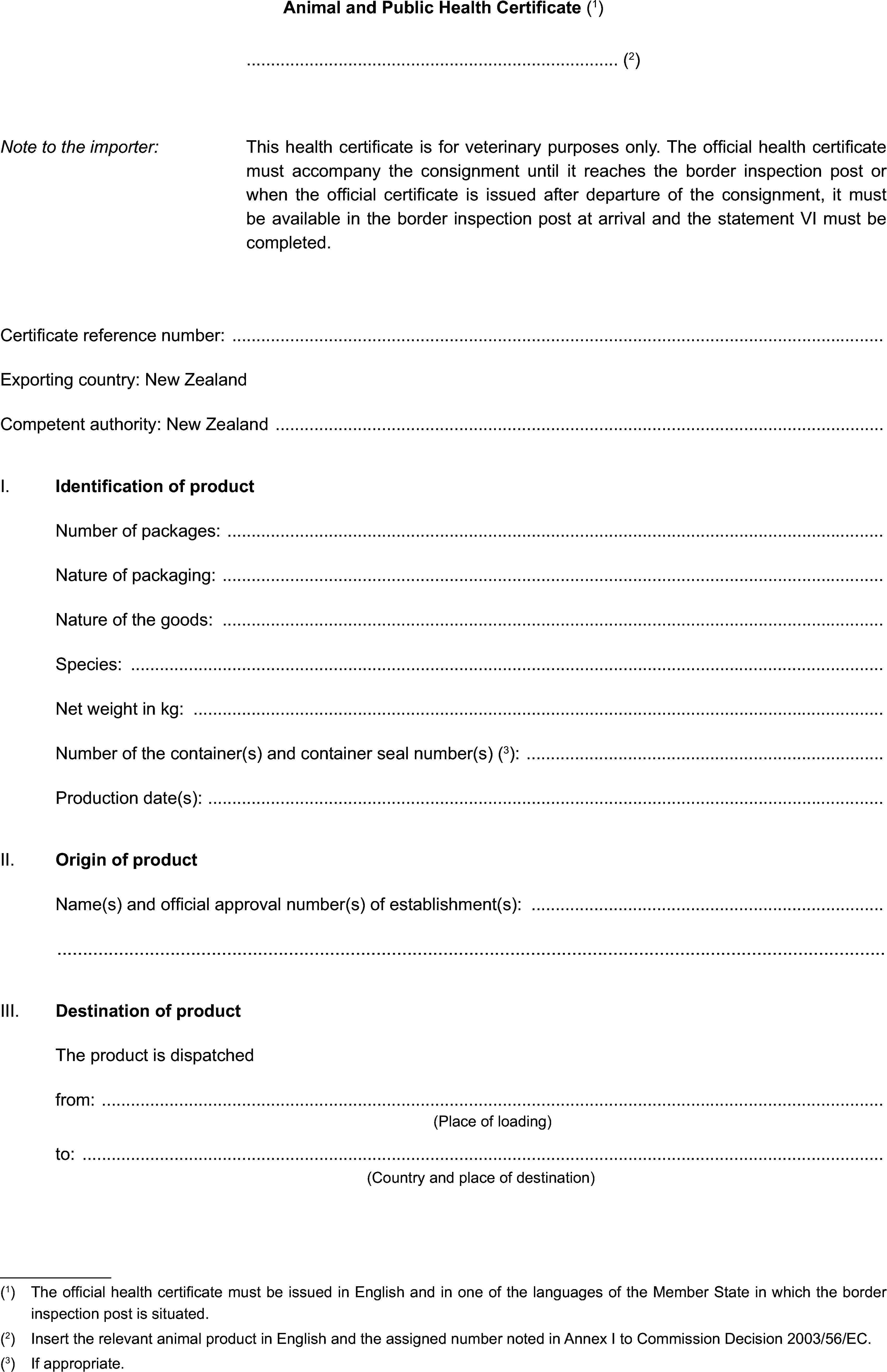 Animal and Public Health Certificate (1)(2)Note to the importer:This health certificate is for veterinary purposes only. The official health certificate must accompany the consignment until it reaches the border inspection post or when the official certificate is issued after departure of the consignment, it must be available in the border inspection post at arrival and the statement VI must be completed.Certificate reference number:Exporting country: New ZealandCompetent authority: New ZealandI. Identification of productNumber of packages:Nature of packaging:Nature of the goods:Species:Net weight in kg:Number of the container(s) and container seal number(s) (3):Production date(s):II. Origin of productName(s) and official approval number(s) of establishment(s):III. Destination of productThe product is dispatchedfrom:(Place of loading)to:(Country and place of destination)(1) The official health certificate must be issued in English and in one of the languages of the Member State in which the border inspection post is situated.(2) Insert the relevant animal product in English and the assigned number noted in Annex I to Commission Decision 2003/56/EC.(3) If appropriate.