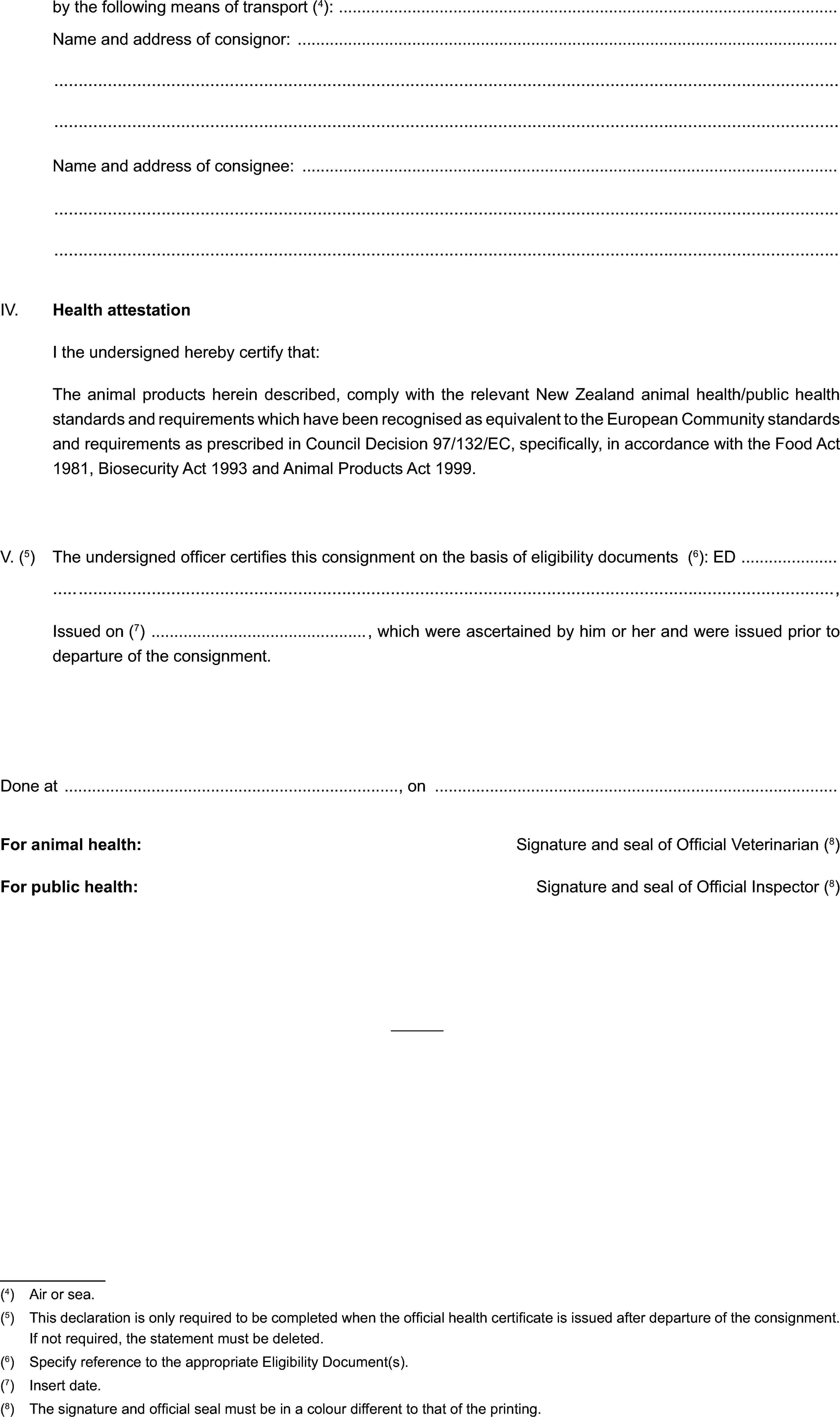 by the following means of transport (4):Name and address of consignor:Name and address of consignee:IV. Health attestationI the undersigned hereby certify that:The animal products herein described, comply with the relevant New Zealand animal health/public health standards and requirements which have been recognised as equivalent to the European Community standards and requirements as prescribed in Council Decision 97/132/EC, specifically, in accordance with the Food Act 1981, Biosecurity Act 1993 and Animal Products Act 1999.V. (5) The undersigned officer certifies this consignment on the basis of eligibility documents (6): ED,Issued on (7) , which were ascertained by him or her and were issued prior to departure of the consignment.Done at , onFor animal health: Signature and seal of Official Veterinarian (8)For public health: Signature and seal of Official Inspector (8)(4) Air or sea.(5) This declaration is only required to be completed when the official health certificate is issued after departure of the consignment. If not required, the statement must be deleted.(6) Specify reference to the appropriate Eligibility Document(s).(7) Insert date.(8) The signature and official seal must be in a colour different to that of the printing.