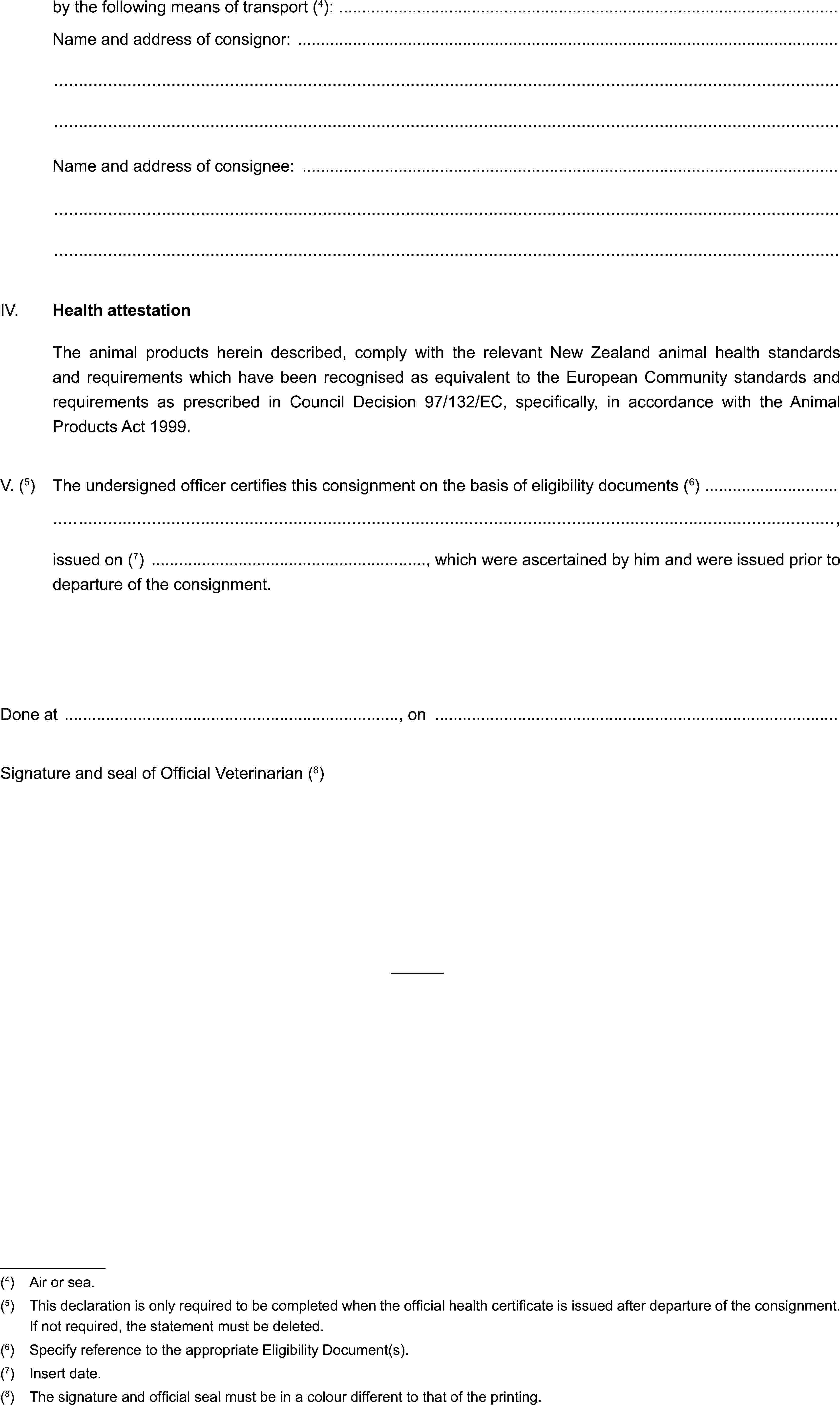 by the following means of transport (4):Name and address of consignor:Name and address of consignee:IV. Health attestationThe animal products herein described, comply with the relevant New Zealand animal health standards and requirements which have been recognised as equivalent to the European Community standards and requirements as prescribed in Council Decision 97/132/EC, specifically, in accordance with the Animal Products Act 1999.V. (5) The undersigned officer certifies this consignment on the basis of eligibility documents (6),issued on (7) , which were ascertained by him and were issued prior to departure of the consignment.Done at , onSignature and seal of Official Veterinarian (8)(4) Air or sea.(5) This declaration is only required to be completed when the official health certificate is issued after departure of the consignment. If not required, the statement must be deleted.(6) Specify reference to the appropriate Eligibility Document(s).(7) Insert date.(8) The signature and official seal must be in a colour different to that of the printing.