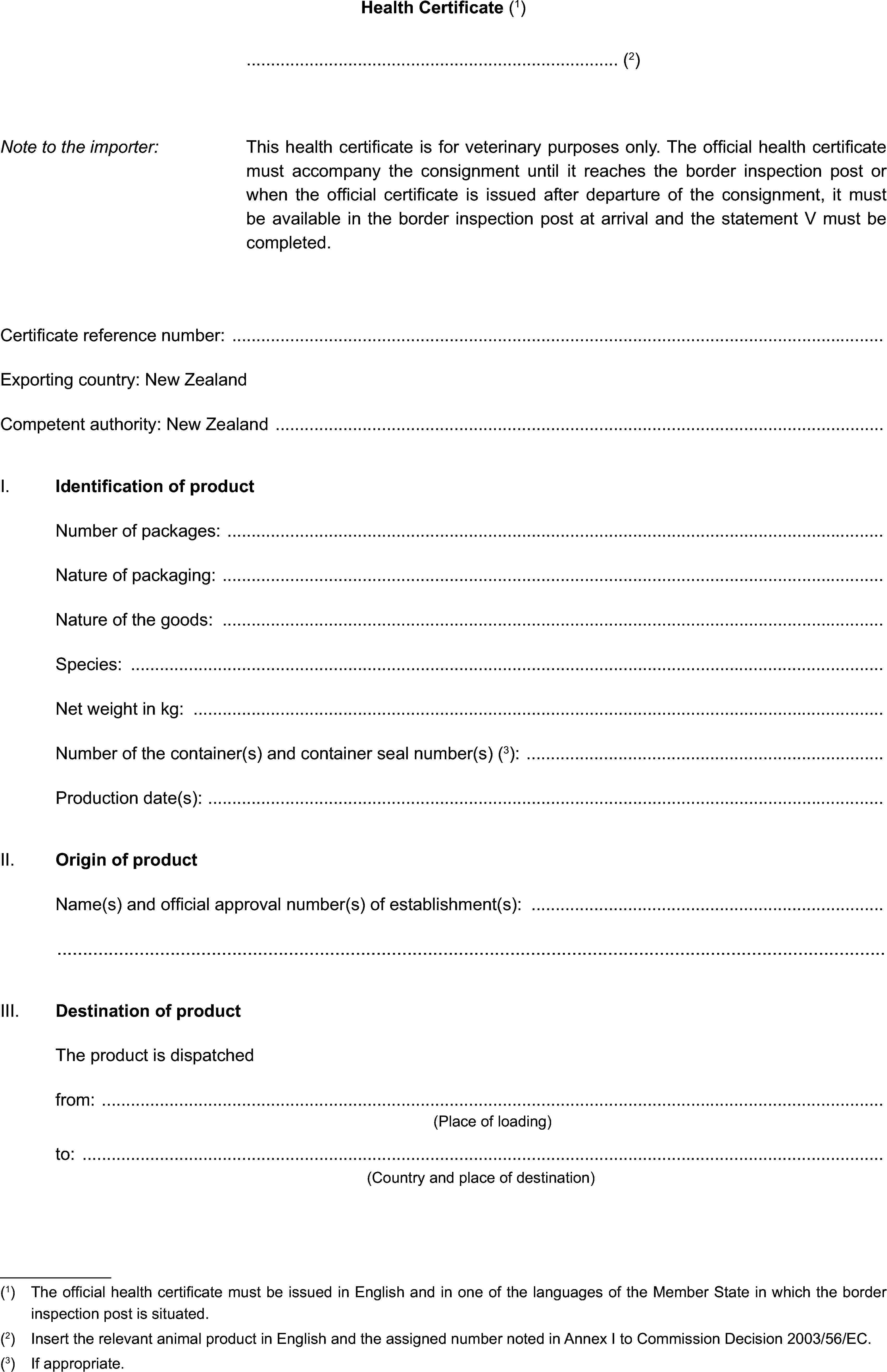 Health Certificate (1)(2)Note to the importer:This health certificate is for veterinary purposes only. The official health certificate must accompany the consignment until it reaches the border inspection post or when the official certificate is issued after departure of the consignment, it must be available in the border inspection post at arrival and the statement V must be completed.Certificate reference number:Exporting country: New ZealandCompetent authority: New ZealandI. Identification of productNumber of packages:Nature of packaging:Nature of the goods:Species:Net weight in kg:Number of the container(s) and container seal number(s) (3):Production date(s):II. Origin of productName(s) and official approval number(s) of establishment(s):III. Destination of productThe product is dispatchedfrom:(Place of loading)to:(Country and place of destination)(1) The official health certificate must be issued in English and in one of the languages of the Member State in which the border inspection post is situated.(2) Insert the relevant animal product in English and the assigned number noted in Annex I to Commission Decision 2003/56/EC.(3) If appropriate.