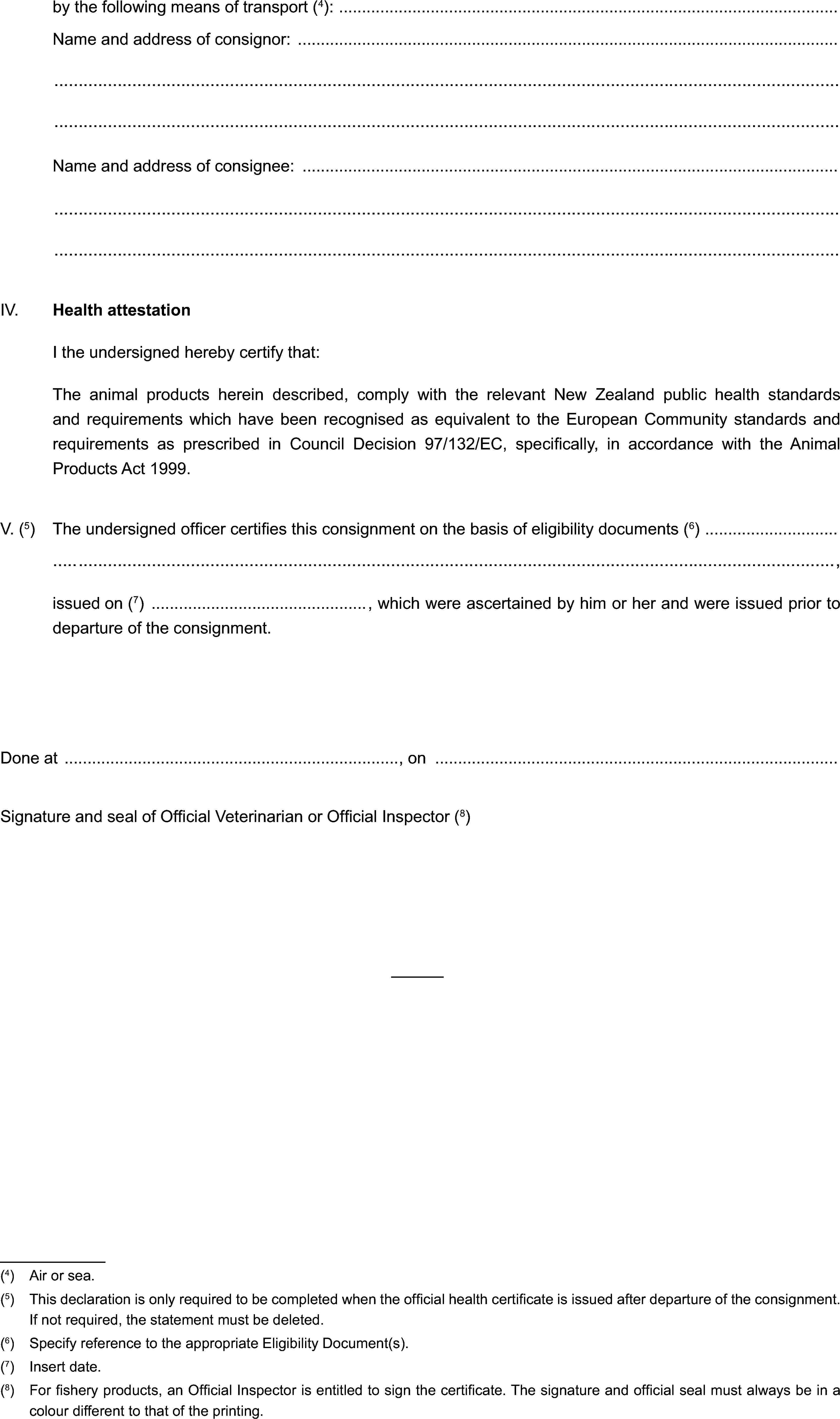 by the following means of transport (4):Name and address of consignor:Name and address of consignee:IV. Health attestationI the undersigned hereby certify that:The animal products herein described, comply with the relevant New Zealand public health standards and requirements which have been recognised as equivalent to the European Community standards and requirements as prescribed in Council Decision 97/132/EC, specifically, in accordance with the Animal Products Act 1999.V. (5) The undersigned officer certifies this consignment on the basis of eligibility documents (6),issued on (7) , which were ascertained by him or her and were issued prior to departure of the consignment.Done at , onSignature and seal of Official Veterinarian or Official Inspector (8)(4) Air or sea.(5) This declaration is only required to be completed when the official health certificate is issued after departure of the consignment. If not required, the statement must be deleted.(6) Specify reference to the appropriate Eligibility Document(s).(7) Insert date.(8) For fishery products, an Official Inspector is entitled to sign the certificate. The signature and official seal must always be in a colour different to that of the printing.