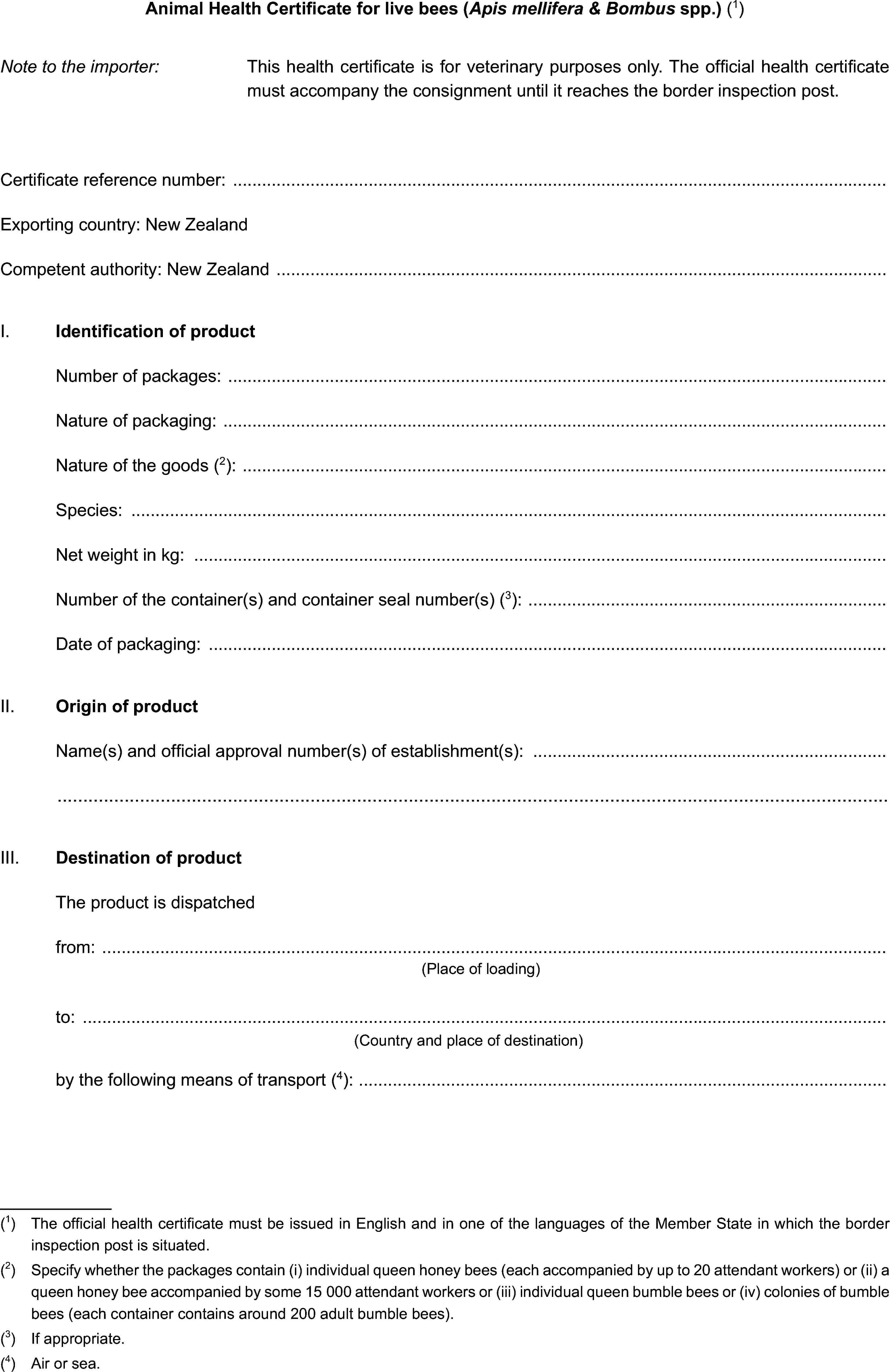 Animal Health Certificate for live bees (Apis mellifera & Bombus spp.) (1)Note to the importer:This health certificate is for veterinary purposes only. The official health certificate must accompany the consignment until it reaches the border inspection post.Certificate reference number:Exporting country: New ZealandCompetent authority: New ZealandI. Identification of productNumber of packages:Nature of packaging:Nature of the goods (2):Species:Net weight in kg:Number of the container(s) and container seal number(s) (3):Date of packaging:II. Origin of productName(s) and official approval number(s) of establishment(s):III. Destination of productThe product is dispatchedfrom:(Place of loading)to:(Country and place of destination)by the following means of transport (4):(1) The official health certificate must be issued in English and in one of the languages of the Member State in which the border inspection post is situated.(2) Specify whether the packages contain (i) individual queen honey bees (each accompanied by up to 20 attendant workers) or (ii) a queen honey bee accompanied by some 15 000 attendant workers or (iii) individual queen bumble bees or (iv) colonies of bumble bees (each container contains around 200 adult bumble bees).(3) If appropriate.(4) Air or sea.