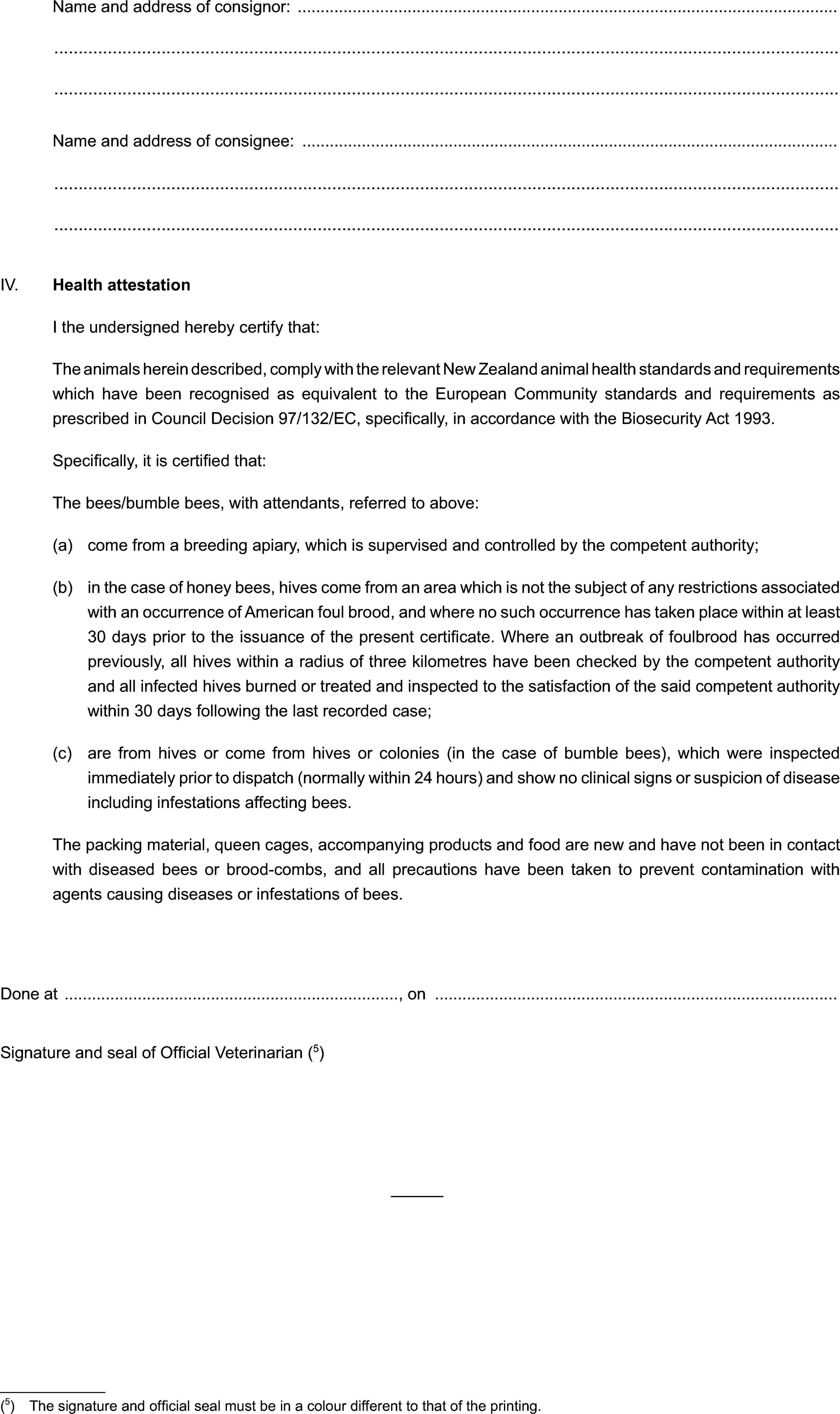 Name and address of consignor:Name and address of consignee:IV. Health attestationI the undersigned hereby certify that:The animals herein described, comply with the relevant New Zealand animal health standards and requirements which have been recognised as equivalent to the European Community standards and requirements as prescribed in Council Decision 97/132/EC, specifically, in accordance with the Biosecurity Act 1993.Specifically, it is certified that:The bees/bumble bees, with attendants, referred to above:(a) come from a breeding apiary, which is supervised and controlled by the competent authority;(b) in the case of honey bees, hives come from an area which is not the subject of any restrictions associated with an occurrence of American foul brood, and where no such occurrence has taken place within at least 30 days prior to the issuance of the present certificate. Where an outbreak of foulbrood has occurred previously, all hives within a radius of three kilometres have been checked by the competent authority and all infected hives burned or treated and inspected to the satisfaction of the said competent authority within 30 days following the last recorded case;(c) are from hives or come from hives or colonies (in the case of bumble bees), which were inspected immediately prior to dispatch (normally within 24 hours) and show no clinical signs or suspicion of disease including infestations affecting bees.The packing material, queen cages, accompanying products and food are new and have not been in contact with diseased bees or brood-combs, and all precautions have been taken to prevent contamination with agents causing diseases or infestations of bees.Done at , onSignature and seal of Official Veterinarian (5)(5) The signature and official seal must be in a colour different to that of the printing.
