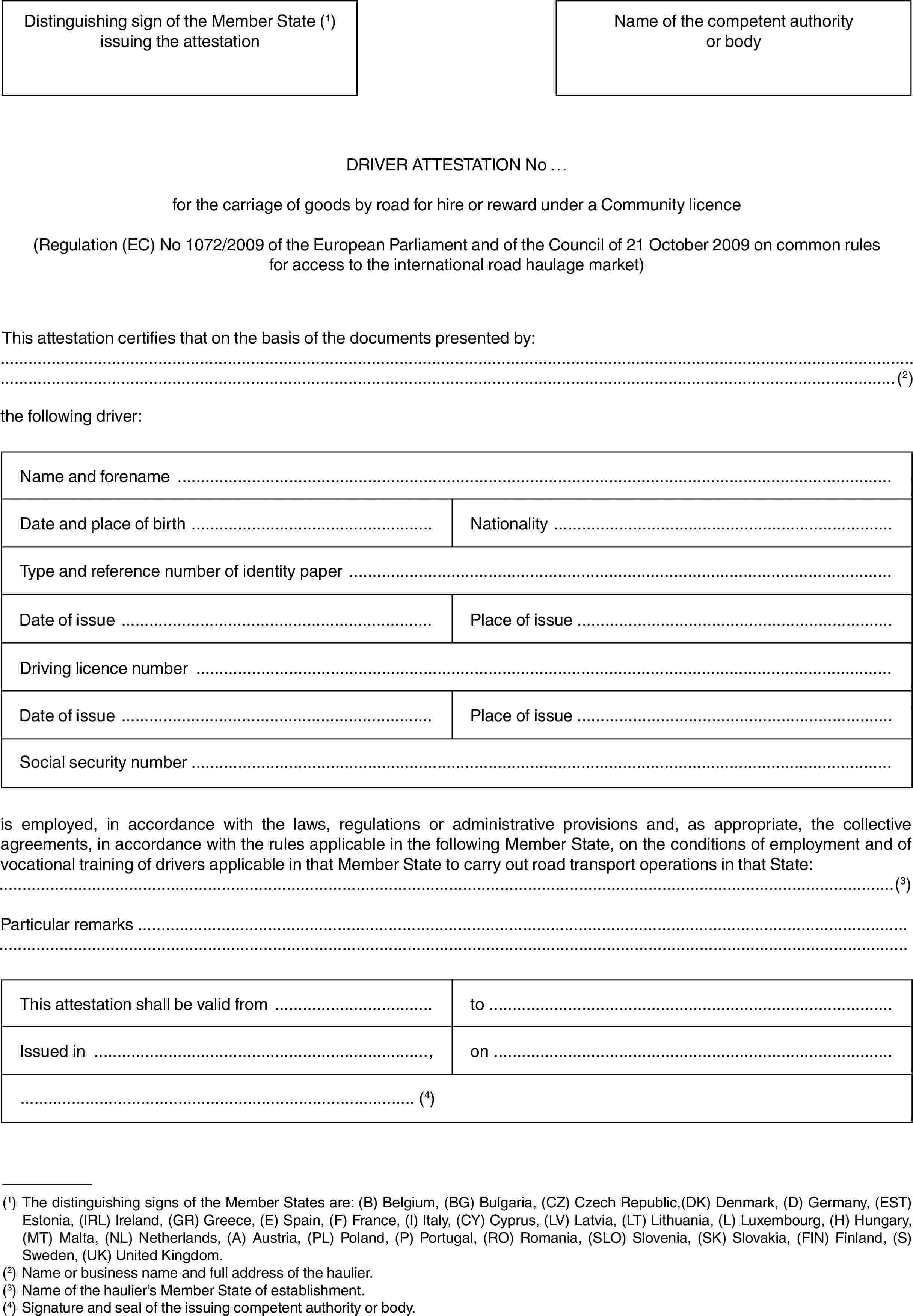 Distinguishing sign of the Member State (1) issuing the attestationName of the competent authority or bodyDRIVER ATTESTATION No …for the carriage of goods by road for hire or reward under a Community licence(Regulation (EC) No 1072/2009 of the European Parliament and of the Council of 21 October 2009 on common rules for access to the international road haulage market)This attestation certifies that on the basis of the documents presented by:(2)the following driver:Name and forenameDate and place of birthNationalityType and reference number of identity paperDate of issuePlace of issueDriving licence numberDate of issuePlace of issueSocial security numberis employed, in accordance with the laws, regulations or administrative provisions and, as appropriate, the collective agreements, in accordance with the rules applicable in the following Member State, on the conditions of employment and of vocational training of drivers applicable in that Member State to carry out road transport operations in that State:(3)Particular remarksThis attestation shall be valid fromtoIssued in,on(4)(1) The distinguishing signs of the Member States are: (B) Belgium, (BG) Bulgaria, (CZ) Czech Republic,(DK) Denmark, (D) Germany, (EST) Estonia, (IRL) Ireland, (GR) Greece, (E) Spain, (F) France, (I) Italy, (CY) Cyprus, (LV) Latvia, (LT) Lithuania, (L) Luxembourg, (H) Hungary, (MT) Malta, (NL) Netherlands, (A) Austria, (PL) Poland, (P) Portugal, (RO) Romania, (SLO) Slovenia, (SK) Slovakia, (FIN) Finland, (S) Sweden, (UK) United Kingdom.(2) Name or business name and full address of the haulier.(3) Name of the haulier’s Member State of establishment.(4) Signature and seal of the issuing competent authority or body.