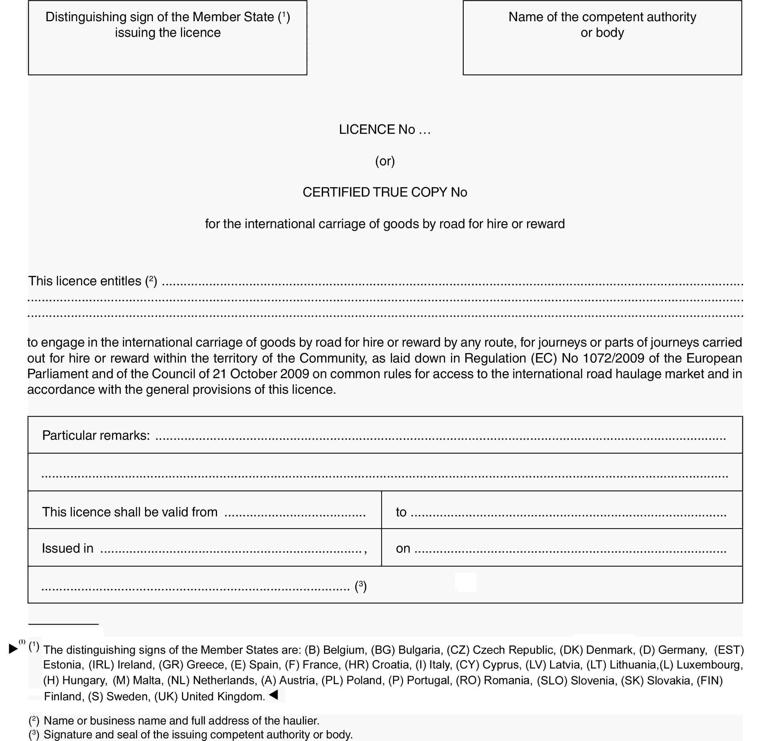 Distinguishing sign of the Member State (1) issuing the licenceName of the competent authority or bodyLICENCE No …(or)CERTIFIED TRUE COPY Nofor the international carriage of goods by road for hire or rewardThis licence entitles (2)to engage in the international carriage of goods by road for hire or reward by any route, for journeys or parts of journeys carried out for hire or reward within the territory of the Community, as laid down in Regulation (EC) No 1072/2009 of the European Parliament and of the Council of 21 October 2009 on common rules for access to the international road haulage market and in accordance with the general provisions of this licence.Particular remarks:This licence shall be valid fromtoIssued in,on(3)(1) The distinguishing signs of the Member States are: (B) Belgium, (BG) Bulgaria, (CZ) Czech Republic, (DK) Denmark, (D) Germany, (EST) Estonia, (IRL) Ireland, (GR) Greece, (E) Spain, (F) France, (I) Italy, (CY) Cyprus, (LV) Latvia, (LT) Lithuania, (L) Luxembourg, (H) Hungary, (MT) Malta, (NL) Netherlands, (A) Austria, (PL) Poland, (P) Portugal, (RO) Romania, (SLO) Slovenia, (SK) Slovakia, (FIN) Finland, (S) Sweden, (UK) United Kingdom.(2) Name or business name and full address of the haulier.(3) Signature and seal of the issuing competent authority or body.