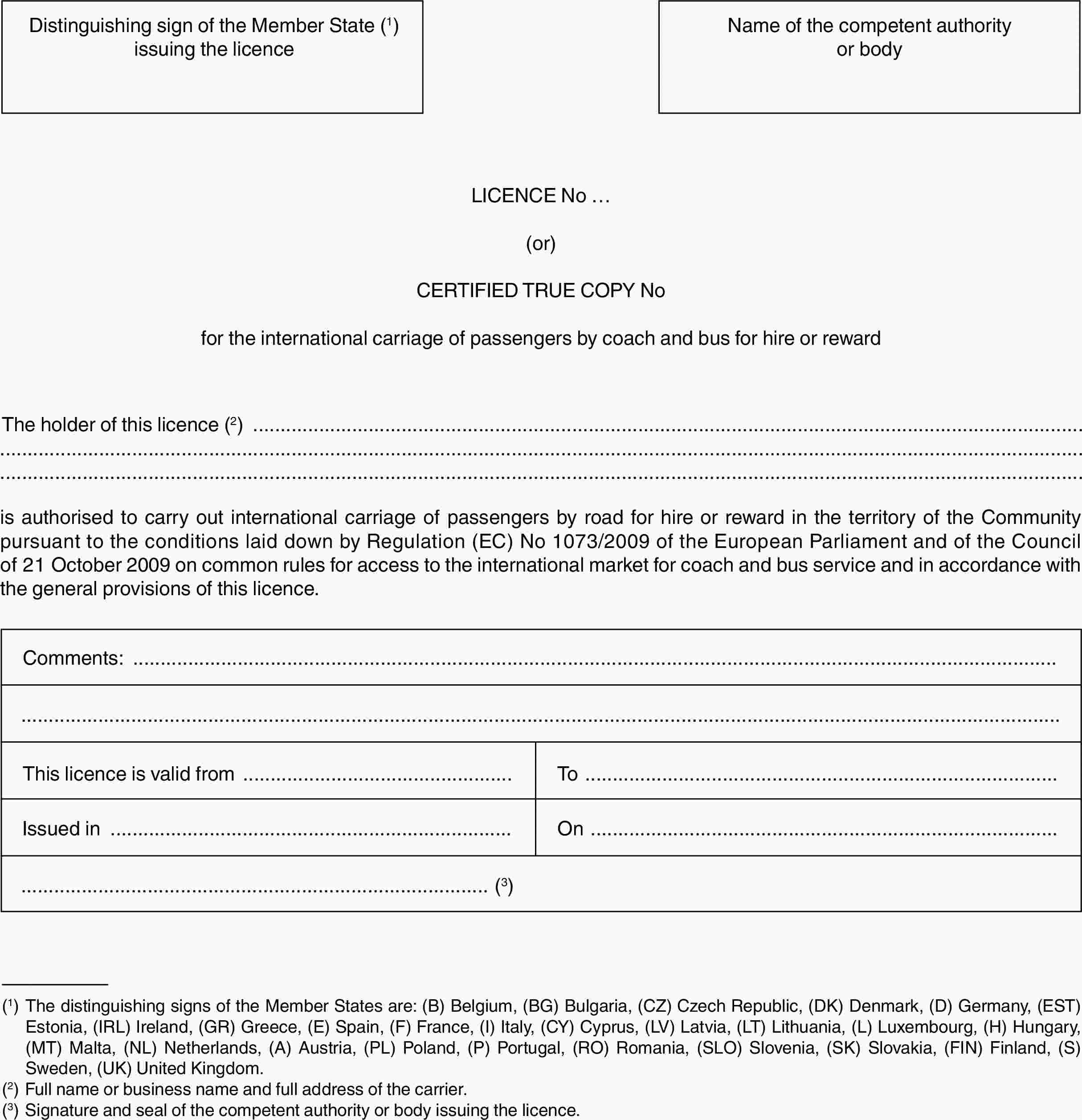 Distinguishing sign of the Member State (1) issuing the licenceName of the competent authority or bodyLICENCE No …(or)CERTIFIED TRUE COPY Nofor the international carriage of passengers by coach and bus for hire or rewardThe holder of this licence (2)is authorised to carry out international carriage of passengers by road for hire or reward in the territory of the Community pursuant to the conditions laid down by Regulation (EC) No 1073/2009 of the European Parliament and of the Council of 21 October 2009 on common rules for access to the international market for coach and bus service and in accordance with the general provisions of this licence.Comments:This licence is valid fromToIssued inOn(3)(1) The distinguishing signs of the Member States are: (B) Belgium, (BG) Bulgaria, (CZ) Czech Republic, (DK) Denmark, (D) Germany, (EST) Estonia, (IRL) Ireland, (GR) Greece, (E) Spain, (F) France, (I) Italy, (CY) Cyprus, (LV) Latvia, (LT) Lithuania, (L) Luxembourg, (H) Hungary, (MT) Malta, (NL) Netherlands, (A) Austria, (PL) Poland, (P) Portugal, (RO) Romania, (SLO) Slovenia, (SK) Slovakia, (FIN) Finland, (S) Sweden, (UK) United Kingdom.(2) Full name or business name and full address of the carrier.(3) Signature and seal of the competent authority or body issuing the licence.