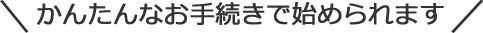 かんたんなお手続きで始められます！