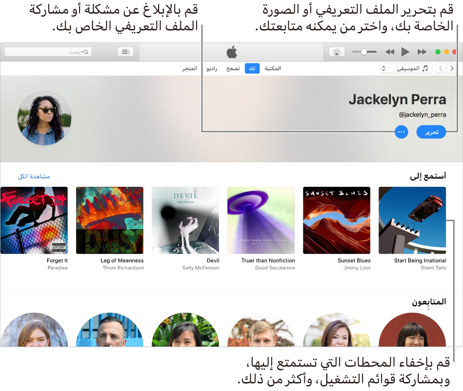 صفحة الملف الشخصي في Apple Music: في الزاوية العلوية اليسرى أسفل اسمك، حدد تحرير لتحرير ملفك الشخصي أو صورتك واختيار من يمكنه متابعتك. على يسار تحرير، انقر على زر قائمة الإجراءات للإبلاغ عن مشكلة أو مشاركة ملفك الشخصي. أسفل عنوان "أستمع إلى" توجد كل الألبومات التي تستمع إليها، ويمكنك النقر على زر قائمة الإجراءات لإخفاء المحطات التي تستمع إليها ومشاركة قوائم التشغيل، والمزيد.