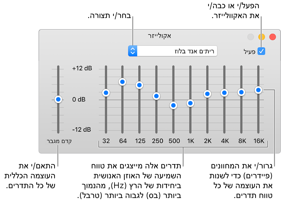 החלון ״אקולייזר״: תיבת הסימון להפעלת האקולייזר של iTunes מופיעה בפינה השמאלית העליונה. לצד תיבת הסימון מופיע תפריט קופצני עם ההגדרות הקבועות מראש של האקולייזר. בקצה הצד השמאלי, כוונן/י את עוצמת הקול הכוללת של תדרים בעזרת הקדם מגבר. מתחת להגדרות הקבועות מראש של האקולייזר, כוונן/י את עוצמת הקול של טווחי תדרים שונים המייצגים את קשת השמיעה של בני אדם, מהצליל הנמוך ביותר לצליל הגבוה ביותר.