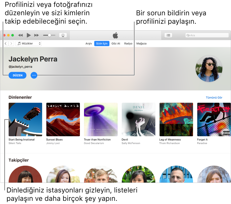 Apple Music’te profil sayfası: Sağ üst köşede adınızın altında, profilinizi veya fotoğrafınızı düzenlemek ve sizi takip edebilecekleri seçmek için Düzenle’yi seçin. Düzenle’nin sağ tarafında, bir sorun bildirmek veya profilinizi paylaşmak için Eylem Menüsü düğmesini tıklayın. Dinleniyor başlığının altında dinlediğiniz tüm albümler bulunur ve dinlediğiniz istasyonları gizlemek, listeleri paylaşmak ve daha birçok şey yapmak için Eylem Menüsü düğmesini tıklayabilirsiniz.