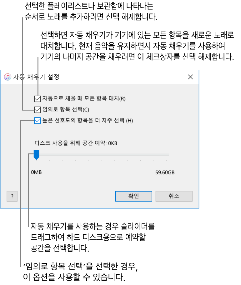 4개의 옵션이 위에서부터 아래로 표시된 자동 채우기 설정 대화상자. 기기에 음악이 있고 자동 채우기를 통해 모든 항목을 새로운 노래로 대치하려는 경우 ’자동으로 채울 때 모든 항목 대치’를 선택함. 또는 해당 옵션을 선택 해제하여 기기의 남은 공간을 채움. 보관함이나 선택한 플레이리스트에 나타나는 순서로 노래를 추가하려면 ‘임의로 항목 선택’ 옵션을 선택 해제함. ‘임의로 항목 선택’을 선택한 경우에만 다음 옵션인 ‘높은 선호도의 항목을 더 자주 선택’을 사용할 수 있음. 하드 디스크로 사용할 공간을 설정하려면 슬라이더를 조절하여 디스크 공간을 설정할 수 있음.