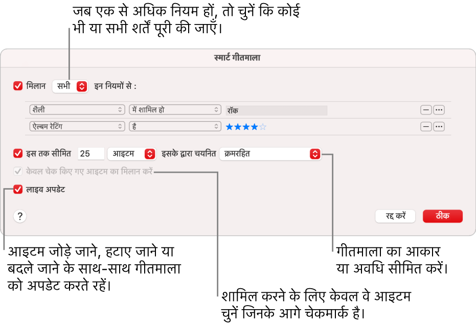 स्मार्ट गीतमाला डायलॉग : ऊपई-बाएँ कोने में, मैच चुनें, तब गीतमाला क्राइटेरिया निर्दिष्ट करें (जैसे कि शैली या रेटिंग)। ऊपरी-दाएँ कोने में ऐड या रिमूव बटन पर क्लिक कर नियमों को जोड़ना या हटाना जारी रखें। डायलॉग के निचले हिस्से में विभिन्न विकल्पों को चुनें-जैसे कि आकार या गीतमाला की अवधि सीमित करना, केवल उन्हीं गानों को शामिल करना जो चेक्ड हों या जिनमें iTunes गीतमाला को आपकी लाइब्रेरी के आइटम बदलने के हिसाब से ही गीतमाला को भी अपडेट करे।