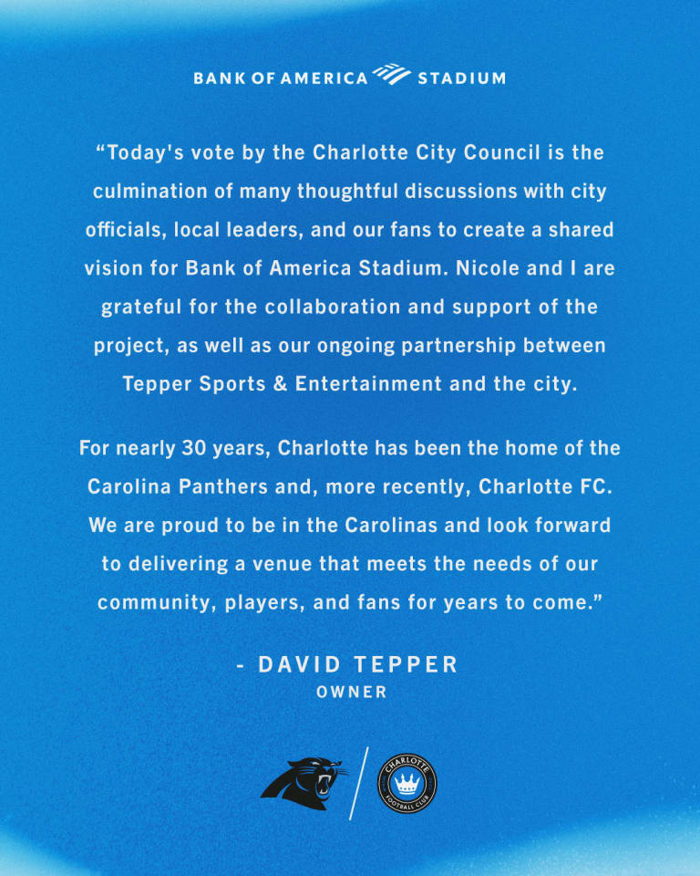 “Today's vote by the Charlotte City Council is the culmination of many thoughtful discussions with city officials, local leaders, and our fans to create a shared vision for Bank of America Stadium,” said David Tepper, Tepper Sports & Entertainment owner. “Nicole and I are grateful for the collaboration and support of the project, as well as our ongoing partnership between Tepper Sports & Entertainment and the city.  "For nearly 30 years, Charlotte has been the home of the Carolina Panthers and, more recently, Charlotte FC. We are proud to be in the Carolinas and look forward to delivering a venue that meets the needs of our community, players, and fans for years to come.” - David Tepper