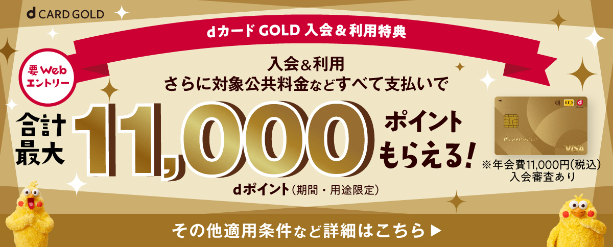 dカード GOLD 入会&利用特典、要webエントリー、入会&利用さらに対象公共料金などすべて支払いで合計最大11,000ポイントもらえる！dポイント（期間・用途限定）※年会費11,000円（税込）入会審査あり その他適用条件など詳細はこちら