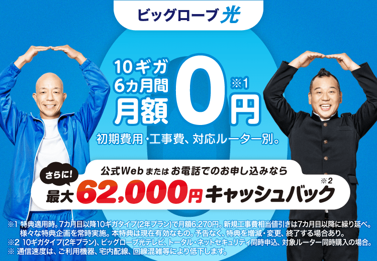 10ギガ 6カ月間 月額0円*1　さらに、公式Webまたはお電話でのお申し込みなら、最大 62,000円キャッシュバック*2　初期費用・工事費、 対応ルーター別。※1 特典適用時。7カ月目以降10ギガタイプ(2年プラン)で月額6,270円。新規工事費相当値引きは7カ月目以降に繰り延べ。様々な特典企画を常時実施。本特典は現在有効なもの。予告なく、特典を増減・変更、終了する場合あり。※2 10ギガタイプ(2年プラン)、ビッグローブ光テレビ、トータル・ネットセキュリティ同時申込、対象ルーター同時購入の場合。※通信速度は ご利用機器、宅内配線、 回線混雑等により低下します。