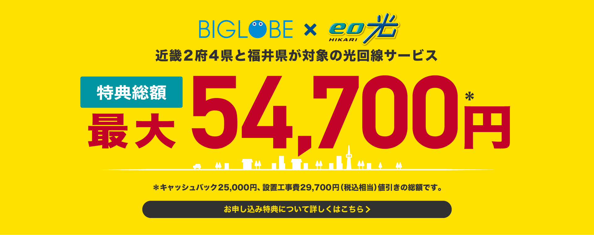 BIGLOBE x eo光 近畿2府4県と福井県が対象の光回線サービス 特典総額 最大 54,700円＊ ＊キャッシュバック25,000円、設置工事費29,700円(税込相当)値引きの総額です。 お申し込み特典について詳しくはこちら