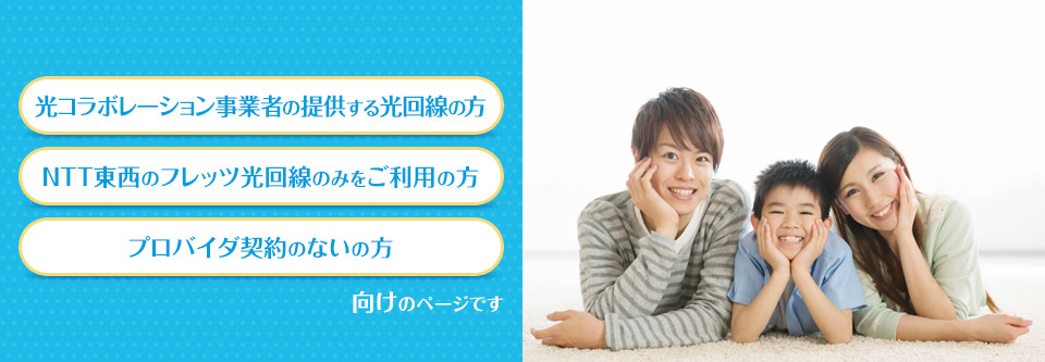 光コラボレーション事業者の提供する光回線の方 NTT東西のフレッツ光回線のみをご利用の方 プロバイダ契約のない方 向けのページです