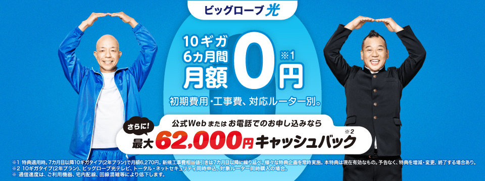 10ギガ 6カ月間 月額0円*1　さらに、公式Webまたはお電話でのお申し込みなら、最大 62,000円キャッシュバック*2　初期費用・工事費、 対応ルーター別。※1 特典適用時。7カ月目以降10ギガタイプ(2年プラン)で月額6,270円 。新規工事費相当値引きは7カ月目以降に繰り延べ。様々な特典企画を常時実施。本特典は現在有効なもの。予告なく、特典を増減・変更、終了する場合あり。
※2 10ギガタイプ(2年プラン)、ビッグローブ光テレビ、トータル・ネットセキュリティ同時申込、対象ルーター同時購入の場合。
※通信速度は ご利用機器、宅内配線、 回線混雑等により低下します。