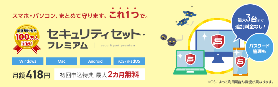 セキュリティセット・プレミアムは累計契約者数100万人を突破しました！スマホ・パソコンを、まとめて守ります。これ1つで。月額418円。初回申込特典で最大2カ月無料。最大3台まで追加料金なしで利用可能。パスワード管理も可能です。