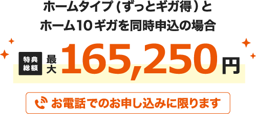 ホームタイプ(ずっとギガ得)とホーム10ギガを同時申込の場合 特典総額最大165,250円 お電話でのお申し込みに限ります