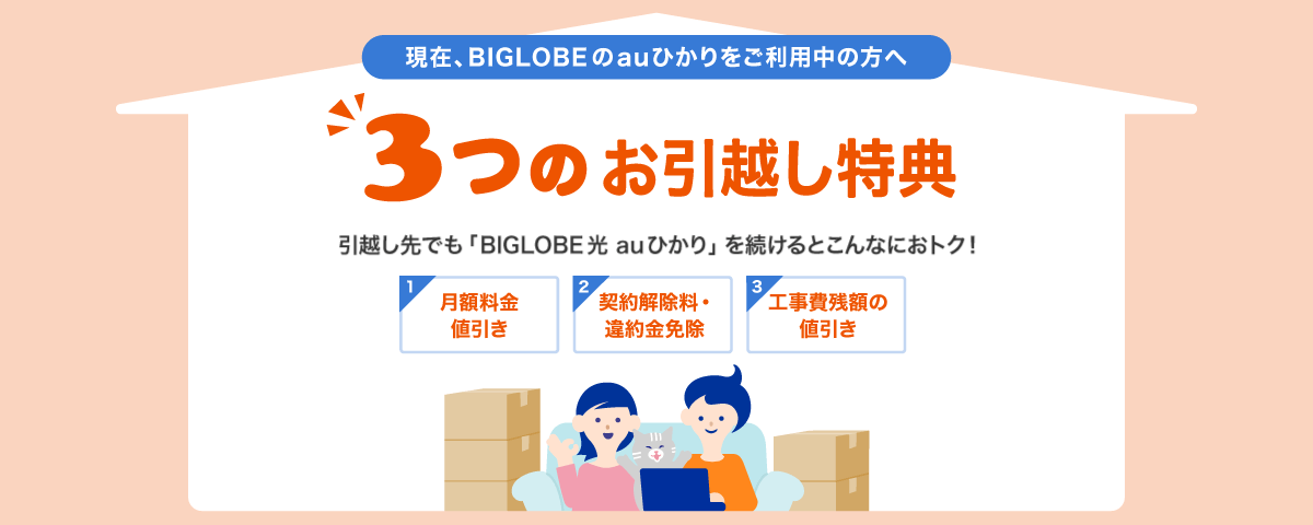 現在、ビッグローブのauひかりをご利用中の方へ 3つのお引越し特典 引越し先でも 「BIGLOBE auひかり」 を続けるとこんなにおトク！ 月額料金値引き 契約解除料・違約金免除 工事費残額の値引き