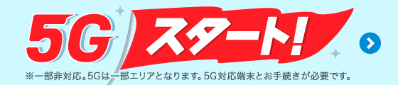 5Gスタート！※一部非対応。5Gは一部エリアとなります。5G対応端末とお手続きが必要です。