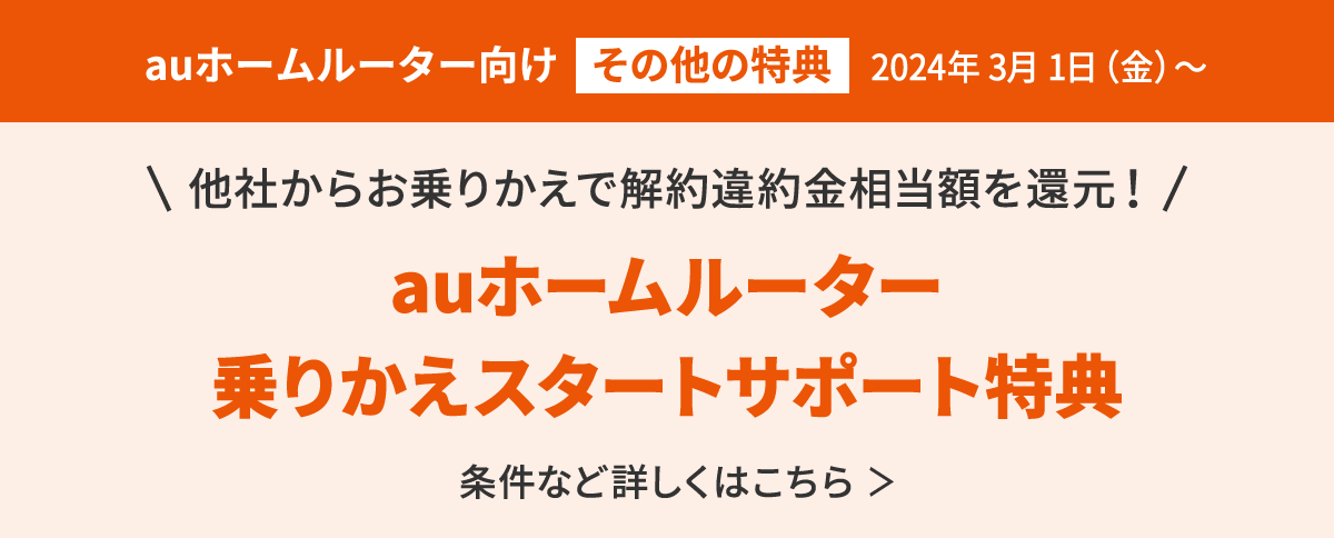 auホームルーター向け＜その他の特典＞他社からお乗りかえで解約違約金相当額を還元！auホームルーター 乗りかえスタートサポート特典 条件など詳しくはこちら＞