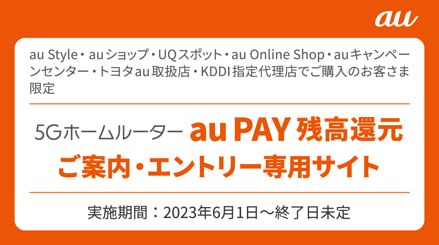 au Style・auショップ・UQスポット・au Online Shop・auキャンペーンセンター・トヨタau取扱店・KDDI指定代理店でご購入のお客さま限定 5Gホームルーター au PAY 残高還元 ご案内・エントリー専用サイト 実施期間：2023年6月1日〜終了日未定