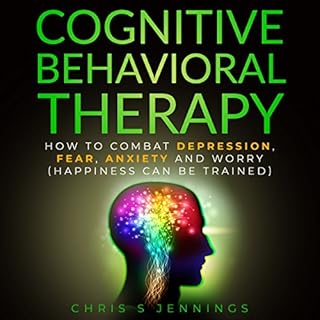 Cognitive Behavioral Therapy: How to Combat Depression, Fear, Anxiety and Worry (Happiness Can Be Trained) Audiobook By Chris