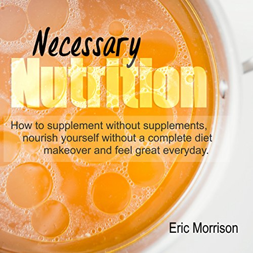 Necessary Nutrition: How to Supplement Without Supplements, Nourish Yourself Without a Complete Diet Makeover, and Feel Great