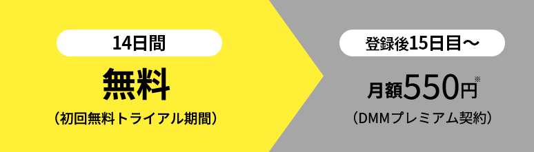 1ヶ月目（登録後14日間）無料（初回無料トライアル期間）　登録後15日目～月額550円（DMMプレミアム契約）