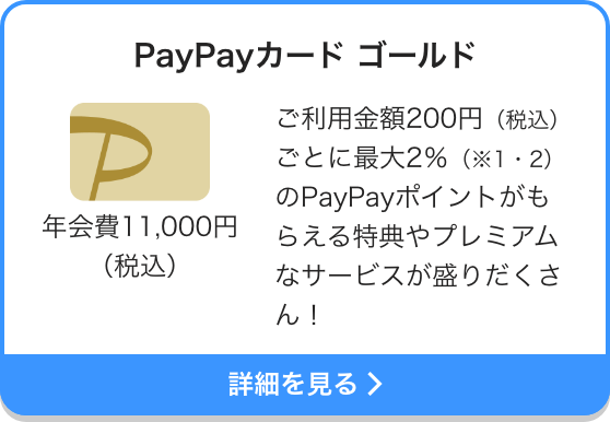 PayPayカード ゴールド 年会費11,000円（税込） ご利用金額200円（税込）ごとに最大2％（※1・2）のPayPayポイントがもらえる特典やプレミアムなサービスが盛りだくさん！ 詳細を見る