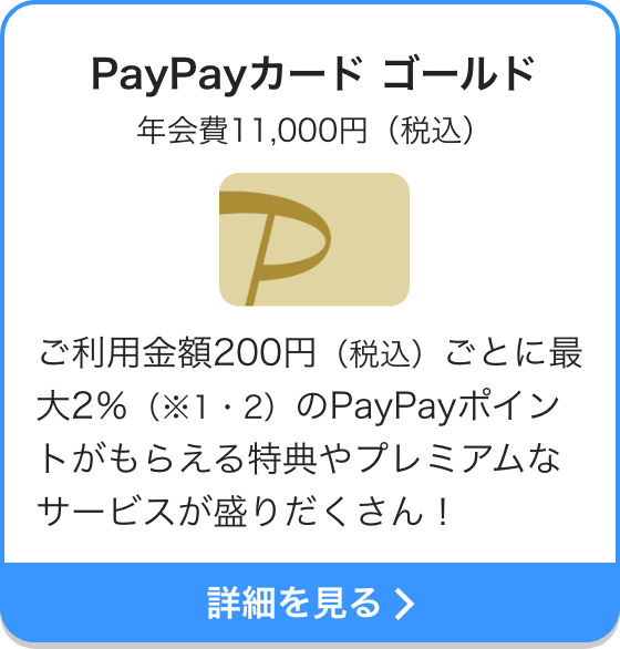 PayPayカード ゴールド 年会費11,000円（税込） ご利用金額200円（税込）ごとに最大2％（※1・2）のPayPayポイントがもらえる特典やプレミアムなサービスが盛りだくさん！ 詳細を見る