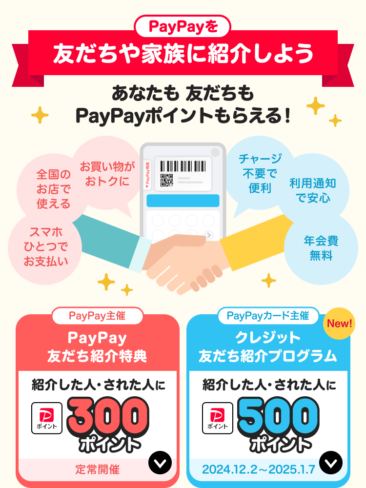 PayPayを友だちや家族に紹介しようあなたも友だちもPayPayポイントもらえる！スマホひとつでお支払い、全国のお店で使える、お買い物がおトクに、チャージ不要で便利、利用通知で安心、年会費無料 PayPay主催：PayPay友だち紹介特典紹介した人・された人に300ポイント定常開催 PayPayカード主催クレジット友だち紹介プログラム紹介した人・された人に500ポイント2024.12.2〜2025.1.7