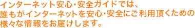 インターネット安心・安全ガイドでは、誰もがインターネットを安心・安全にご利用頂くための様々な情報をお届けします。