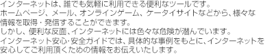 インターネットは、誰でも気軽に利用できる便利なツールです。ホームページ、メール、オンラインゲーム、ケータイサイトなどから、様々な情報を取得・発信することができます。しかし、便利な反面、インターネットには色々な危険が潜んでいます。インターネット安心・安全ガイドでは、具体的な事例をもとに、インターネットを安心してご利用頂くための情報をお伝えいたします。