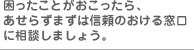 困ったことがおこったら、あせらずまずは信頼のおける窓口に相談しましょう。